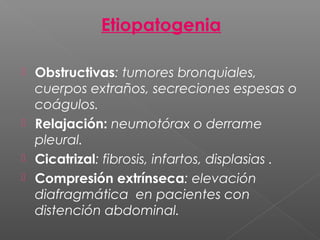Etiopatogenia
 Obstructivas: tumores bronquiales,
cuerpos extraños, secreciones espesas o
coágulos.
 Relajación: neumotórax o derrame
pleural.
 Cicatrizal: fibrosis, infartos, displasias .
 Compresión extrínseca: elevación
diafragmática en pacientes con
distención abdominal.
 