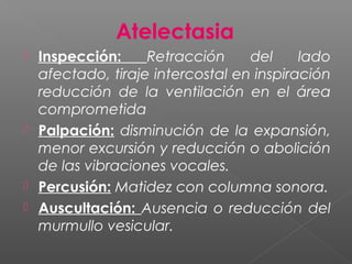 Atelectasia
 Inspección: Retracción del lado
afectado, tiraje intercostal en inspiración
reducción de la ventilación en el área
comprometida
 Palpación: disminución de la expansión,
menor excursión y reducción o abolición
de las vibraciones vocales.
 Percusión: Matidez con columna sonora.
 Auscultación: Ausencia o reducción del
murmullo vesicular.
 