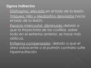 Signos indirectos
 Diafragma, elevado en el lado de la lesión.
 Tráquea, Hilio y Mediastino desviados hacia
el lado de la lesión.
 Espacio intercostal, disminuido debido a
que la trayectoria de las costillas, sobre
todo en el extremo anterior, se hace más
oblicua.
 Enfisema compensador, debido a que el
área adyacente o el pulmón contrario sufre
hiperinsuflación
 