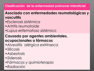 Clasificación de la enfermedad pulmonar intersticial
Asociada con enfermedades reumatológicas y
vasculitis
•Esclerosis sistémica
•Artritis reumatoide
•Lupus eritematoso sistémico
Causada por agentes ambientales,
ocupacionales o fármacos
•Alveolitis alérgica extrínseca
•Silicosis
•Asbestosis
•Siderosis
•Fármacos y quimioterapia
•Radiación
 