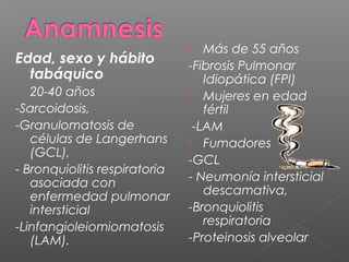 Edad, sexo y hábito
tabáquico
 20-40 años
-Sarcoidosis,
-Granulomatosis de
células de Langerhans
(GCL),
- Bronquiolitis respiratoria
asociada con
enfermedad pulmonar
intersticial
-Linfangioleiomiomatosis
(LAM).
 Más de 55 años
-Fibrosis Pulmonar
Idiopática (FPI)
 Mujeres en edad
fértil
-LAM
 Fumadores
-GCL
- Neumonía intersticial
descamativa,
-Bronquiolitis
respiratoria
-Proteinosis alveolar
 