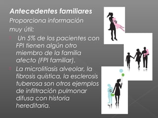 Antecedentes familiares
Proporciona información
muy útil:
 Un 5% de los pacientes con
FPI tienen algún otro
miembro de la familia
afecto (FPI familiar).
 La microlitiasis alveolar, la
fibrosis quística, la esclerosis
tuberosa son otros ejemplos
de infiltración pulmonar
difusa con historia
hereditaria.
 