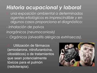 Historia ocupacional y laboral
 una exposición ambiental a determinados
agentes etiológicos es imprescindible y en
algunos casos proporciona el diagnóstico:
- inhalación de polvos
inorgánicos (neumoconiosis)
- Orgánicos (alveolitis alérgicas extrínsecas).
o Utilización de fármacos
(amiodarona, nitrofurantoína,
citostáticos) o de tratamientos
que sean potencialmente
tóxicos para el pulmón
(radioterapia).
 