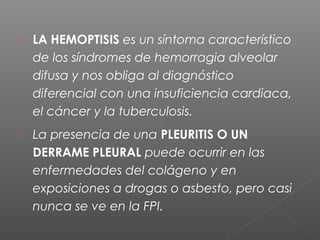  LA HEMOPTISIS es un síntoma característico
de los síndromes de hemorragia alveolar
difusa y nos obliga al diagnóstico
diferencial con una insuficiencia cardiaca,
el cáncer y la tuberculosis.
 La presencia de una PLEURITIS O UN
DERRAME PLEURAL puede ocurrir en las
enfermedades del colágeno y en
exposiciones a drogas o asbesto, pero casi
nunca se ve en la FPI.
 