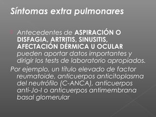 Síntomas extra pulmonares
 Antecedentes de ASPIRACIÓN O
DISFAGIA, ARTRITIS, SINUSITIS,
AFECTACIÓN DÉRMICA U OCULAR
pueden aportar datos importantes y
dirigir los tests de laboratorio apropiados.
Por ejemplo, un título elevado de factor
reumatoide, anticuerpos anticitoplasma
del neutrófilo (C-ANCA), anticuerpos
anti-Jo-I o anticuerpos antimembrana
basal glomerular
 