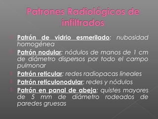  Patrón de vidrio esmerilado: nubosidad
homogénea
 Patrón nodular: nódulos de manos de 1 cm
de diámetro dispersos por todo el campo
pulmonar
 Patrón reticular: redes radiopacas lineales
 Patrón reticulonodular: redes y nódulos
 Patrón en panal de abeja: quistes mayores
de 5 mm de diámetro rodeados de
paredes gruesas
 
