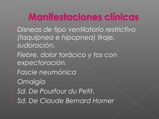  Disneas de tipo ventilatorio restrictivo
(taquipnea e hipopnea) tiraje,
sudoración.
 Fiebre, dolor torácico y tos con
expectoración.
 Fascie neumónica
 Omalgia
 Sd. De Pourfour du Petit.
 Sd. De Claude Bernard Horner
 
