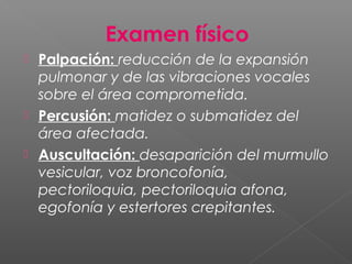 Examen físico
 Palpación: reducción de la expansión
pulmonar y de las vibraciones vocales
sobre el área comprometida.
 Percusión: matidez o submatidez del
área afectada.
 Auscultación: desaparición del murmullo
vesicular, voz broncofonía,
pectoriloquia, pectoriloquia afona,
egofonía y estertores crepitantes.
 
