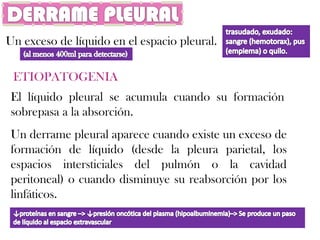 Un exceso de líquido en el espacio pleural.

 ETIOPATOGENIA
 El líquido pleural se acumula cuando su formación
 sobrepasa a la absorción.
 Un derrame pleural aparece cuando existe un exceso de
 formación de líquido (desde la pleura parietal, los
 espacios intersticiales del pulmón o la cavidad
 peritoneal) o cuando disminuye su reabsorción por los
 linfáticos.
 