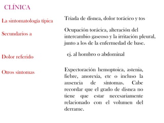 CLÍNICA

La sintomatología típica   Triada de disnea, dolor torácico y tos

                           Ocupación torácica, alteración del
Secundarios a              intercambio gaseoso y la irritación pleural,
                           junto a los de la enfermedad de base.

Dolor referido              ej. al hombro o abdominal


Otros síntomas             Expectoración hemoptoica, astenia,
                           fiebre, anorexia, etc o incluso la
                           ausencia de síntomas. Cabe
                           recordar que el grado de disnea no
                           tiene que estar necesariamente
                           relacionado con el volumen del
                           derrame.
 