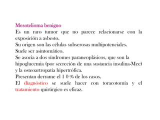 Mesotelioma benigno
Es un raro tumor que no parece relacionarse con la
exposición a asbesto.
Su origen son las células subserosas multipotenciales.
Suele ser asintomático.
Se asocia a dos síndromes paraneoplásicos, que son la
hipoglucemia (por secreción de una sustancia insulina-Mee)
y la osteoartropatía hipertrófica.
Presentan derrame el 1 0 % de los casos.
El diagnóstico se suele hacer con toracotomía y el
tratamiento quirúrgico es eficaz.
 