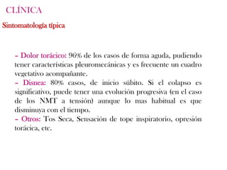 CLÍNICA
Sintomatología típica


    – Dolor torácico: 96% de los casos de forma aguda, pudiendo
    tener características pleuromecánicas y es frecuente un cuadro
    vegetativo acompañante.
    – Disnea: 80% casos, de inicio súbito. Si el colapso es
    significativo, puede tener una evolución progresiva (en el caso
    de los NMT a tensión) aunque lo mas habitual es que
    disminuya con el tiempo.
    – Otros: Tos Seca, Sensación de tope inspiratorio, opresión
    torácica, etc.
 