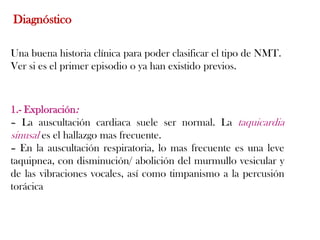 Diagnóstico

Una buena historia clínica para poder clasificar el tipo de NMT.
Ver si es el primer episodio o ya han existido previos.



1.- Exploración:
– La auscultación cardiaca suele ser normal. La taquicardia
sinusal es el hallazgo mas frecuente.
– En la auscultación respiratoria, lo mas frecuente es una leve
taquipnea, con disminución/ abolición del murmullo vesicular y
de las vibraciones vocales, así como timpanismo a la percusión
torácica
 