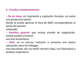 2.- Pruebas complementarias:

– Rx de tórax: en inspiración y espiración forzadas, así como
una proyección lateral,
donde se puede apreciar la línea de NMT, correspondiente al
borde del pulmón
colapsado.
– Analítica general: que incluya estudio de coagulación,
siendo posible encontrar
una leve leucocitosis.
– AGA: no es preciso realizarla si presenta una buena
saturación, pero los hallazgos
mas frecuentes son una PaO2 normal o baja, con hipocapnia y
alcalosis respiratoria.
 