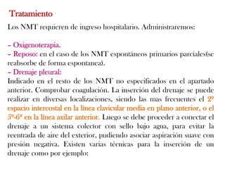 Tratamiento
Los NMT requieren de ingreso hospitalario. Administraremos:

– Oxigenoterapia.
– Reposo: en el caso de los NMT espontáneos primarios parciales(se
reabsorbe de forma espontanea).
– Drenaje pleural:
Indicado en el resto de los NMT no especificados en el apartado
anterior. Comprobar coagulación. La inserción del drenaje se puede
realizar en diversas localizaciones, siendo las mas frecuentes el 2º
espacio intercostal en la línea clavicular media en plano anterior, o el
5º-6º en la línea axilar anterior. Luego se debe proceder a conectar el
drenaje a un sistema colector con sello bajo agua, para evitar la
reentrada de aire del exterior, pudiendo asociar aspiración suave con
presión negativa. Existen varias técnicas para la inserción de un
drenaje como por ejemplo:
 