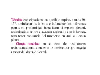 Técnica: con el paciente en decúbito supino, a unos 30-
45º, desinfectamos la zona e infiltramos los diferentes
planos en profundidad hasta llegar al espacio pleural,
recordando siempre el avanzar aspirando con la jeringa,
para tener constancia del momento en que se llega a
pleura.
– Cirugía torácica: en el caso de neumotorax
recidivantes homolaterales o de persistencia prolongada
a pesar del drenaje pleural.
 