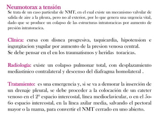 Neumotorax a tensión
Se trata de un caso particular de NMT, en el cual existe un mecanismo valvular de
salida de aire a la pleura, pero no al exterior, por lo que genera una urgencia vital,
dado que se produce un colapso de las estructuras intratoracicas por aumento de
presión intratoracica.

Clínica: cursa con disnea progresiva, taquicardia, hipotension e
ingurgitacion yugular por aumento de la presion venosa central.
Se debe pensar en el en los traumatismos y heridas toracicas.

Radiología: existe un colapso pulmonar total, con desplazamiento
mediastinico contralateral y descenso del diafragma homolateral .

Tratamiento: es una emergencia y, si se va a demorar la inserción de
un drenaje pleural, se debe proceder a la colocación de un cateter
venoso en el 2º espacio intercostal, línea medioclavicular, o en el 5o-
6o espacio intercostal, en la línea axilar media, salvando el pectoral
mayor o la mama, para convertir el NMT cerrado en uno abierto.
 