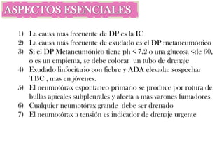1) La causa mas frecuente de DP es la IC
2) La causa más frecuente de exudado es el DP metaneumónico
3) Si el DP Metaneumónico tiene ph < 7.2 o una glucosa <de 60,
   o es un empiema, se debe colocar un tubo de drenaje
4) Exudado linfocitario con fiebre y ADA elevada: sospechar
   TBC , mas en jóvenes.
5) El neumotórax espontaneo primario se produce por rotura de
   bullas apicales subpleurales y afecta a mas varones fumadores
6) Cualquier neumotórax grande debe ser drenado
7) El neumotórax a tensión es indicador de drenaje urgente
 
