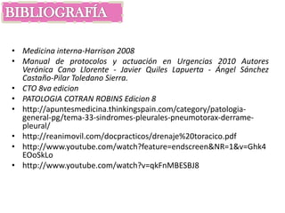 • Medicina interna-Harrison 2008
• Manual de protocolos y actuación en Urgencias 2010 Autores
  Verónica Cano Llorente - Javier Quiles Lapuerta - Ángel Sánchez
  Castaño-Pilar Toledano Sierra.
• CTO 8va edicion
• PATOLOGIA COTRAN ROBINS Edicion 8
• http://apuntesmedicina.thinkingspain.com/category/patologia-
  general-pg/tema-33-sindromes-pleurales-pneumotorax-derrame-
  pleural/
• http://reanimovil.com/docpracticos/drenaje%20toracico.pdf
• http://www.youtube.com/watch?feature=endscreen&NR=1&v=Ghk4
  EOoSkLo
• http://www.youtube.com/watch?v=qkFnMBESBJ8
 