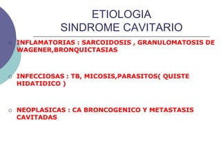 ETIOLOGIA
SINDROME CAVITARIO
 INFLAMATORIAS : SARCOIDOSIS , GRANULOMATOSIS DE
WAGENER,BRONQUICTASIAS
 INFECCIOSAS : TB, MICOSIS,PARASITOS( QUISTE
HIDATIDICO )
 NEOPLASICAS : CA BRONCOGENICO Y METASTASIS
CAVITADAS
 