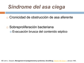 Síndrome del asa ciega
 Cronicidad de obstrucción de asa aferente
 Sobreproliferación bacteriana
 Evacuación brusca del contenido séptico
MD John L. Sawyers, Management of postgastrectomy syndromes, AmJofSurg, Volume 159, Issue 1, January 1990,
 