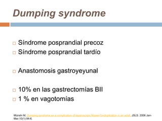 Dumping syndrome
 Síndrome posprandial precoz
 Síndrome posprandial tardío
 Anastomosis gastroyeyunal
 10% en las gastrectomías BII
 1 % en vagotomías
Mizrahi M, Dumping syndrome as a complication of laparoscopic Nissen fundoplication in an adult. JSLS. 2006 Jan-
Mar;10(1):94-6.
 