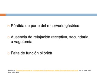  Pérdida de parte del reservorio gástrico
 Ausencia de relajación receptiva, secundaria
a vagotomía
 Falta de función pilórica
Mizrahi M, Dumping syndrome as a complication of laparoscopic Nissen fundoplication in an adult. JSLS. 2006 Jan-
Mar;10(1):94-6.
 
