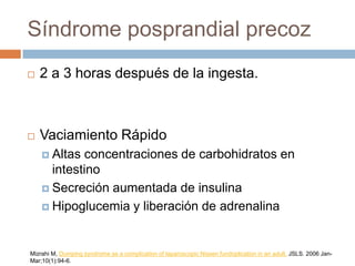 Síndrome posprandial precoz
 2 a 3 horas después de la ingesta.
 Vaciamiento Rápido
 Altas concentraciones de carbohidratos en
intestino
 Secreción aumentada de insulina
 Hipoglucemia y liberación de adrenalina
Mizrahi M, Dumping syndrome as a complication of laparoscopic Nissen fundoplication in an adult. JSLS. 2006 Jan-
Mar;10(1):94-6.
 
