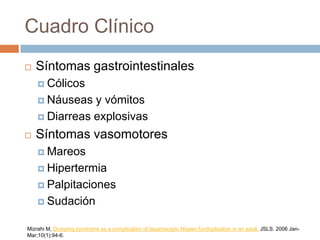 Cuadro Clínico
 Síntomas gastrointestinales
 Cólicos
 Náuseas y vómitos
 Diarreas explosivas
 Síntomas vasomotores
 Mareos
 Hipertermia
 Palpitaciones
 Sudación
Mizrahi M, Dumping syndrome as a complication of laparoscopic Nissen fundoplication in an adult. JSLS. 2006 Jan-
Mar;10(1):94-6.
 