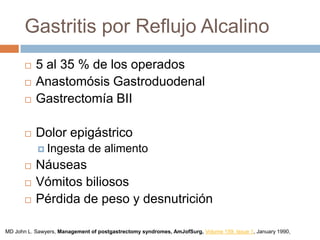 Gastritis por Reflujo Alcalino
 5 al 35 % de los operados
 Anastomósis Gastroduodenal
 Gastrectomía BII
 Dolor epigástrico
 Ingesta de alimento
 Náuseas
 Vómitos biliosos
 Pérdida de peso y desnutrición
MD John L. Sawyers, Management of postgastrectomy syndromes, AmJofSurg, Volume 159, Issue 1, January 1990,
 