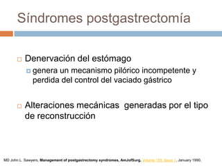 Síndromes postgastrectomía
 Denervación del estómago
 genera un mecanismo pilórico incompetente y
perdida del control del vaciado gástrico
 Alteraciones mecánicas generadas por el tipo
de reconstrucción
MD John L. Sawyers, Management of postgastrectomy syndromes, AmJofSurg, Volume 159, Issue 1, January 1990,
 