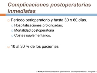 Complicaciones postoperatorias
inmediatas
 Período perioperatorio y hasta 30 o 60 días.
 Hospitalizaciones prolongadas,
 Mortalidad postoperatoria
 Costes suplementarios.
 10 al 30 % de los pacientes
D Mutter, Complicaciones de las gastrectomías, Encyclopédie Médico-Chirurgicale –
 