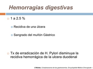 Hemorragias digestivas
 1 a 2.5 %
 Recidiva de una úlcera
 Sangrado del muñón Gástrico
 Tx de erradicación de H. Pylori disminuye la
recidiva hemorrágica de la ulcera duodenal
D Mutter, Complicaciones de las gastrectomías, Encyclopédie Médico-Chirurgicale –
 