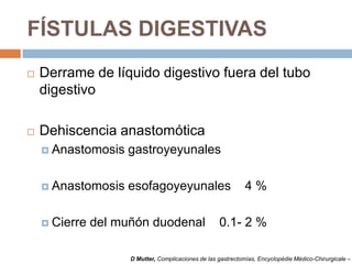 FÍSTULAS DIGESTIVAS
 Derrame de líquido digestivo fuera del tubo
digestivo
 Dehiscencia anastomótica
 Anastomosis gastroyeyunales
 Anastomosis esofagoyeyunales 4 %
 Cierre del muñón duodenal 0.1- 2 %
D Mutter, Complicaciones de las gastrectomías, Encyclopédie Médico-Chirurgicale –
 