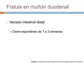 Fístula en muñón duodenal
 Vaciado intestinal distal
 Cierre espontáneo de 1 a 3 semanas.
D Mutter, Complicaciones de las gastrectomías, Encyclopédie Médico-Chirurgicale –
 