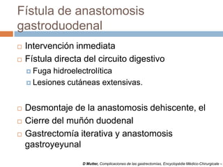 Fístula de anastomosis
gastroduodenal
 Intervención inmediata
 Fístula directa del circuito digestivo
 Fuga hidroelectrolítica
 Lesiones cutáneas extensivas.
 Desmontaje de la anastomosis dehiscente, el
 Cierre del muñón duodenal
 Gastrectomía iterativa y anastomosis
gastroyeyunal
D Mutter, Complicaciones de las gastrectomías, Encyclopédie Médico-Chirurgicale –
 