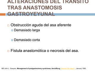 ALTERACIONES DEL TRÁNSITO
TRAS ANASTOMOSIS
GASTROYEYUNAL
 Obstrucción aguda del asa aferente
 Demasiado larga
 Demasiado corta
 Fístula anastomótica o necrosis del asa.
MD John L. Sawyers, Management of postgastrectomy syndromes, AmJofSurg, Volume 159, Issue 1, January 1990,
 