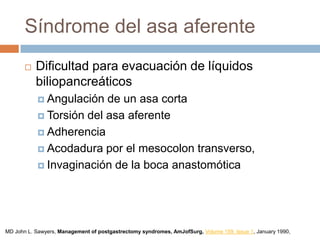 Síndrome del asa aferente
 Dificultad para evacuación de líquidos
biliopancreáticos
 Angulación de un asa corta
 Torsión del asa aferente
 Adherencia
 Acodadura por el mesocolon transverso,
 Invaginación de la boca anastomótica
MD John L. Sawyers, Management of postgastrectomy syndromes, AmJofSurg, Volume 159, Issue 1, January 1990,
 