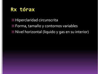  Hiperclaridad circunscrita
 Forma, tamaño y contornos variables
 Nivel horizontal (liquido y gas en su interior)

 