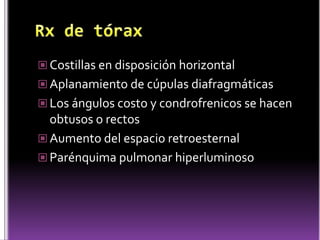  Costillas en disposición horizontal
 Aplanamiento de cúpulas diafragmáticas
 Los ángulos costo y condrofrenicos se hacen

obtusos o rectos
 Aumento del espacio retroesternal
 Parénquima pulmonar hiperluminoso

 