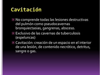  No comprende todas las lesiones destructivas

del pulmón como pseudocavernas
bronquiectasias, gangrenas, absceso.
 Exclusivo de las cavernas de tuberculosis
(espeluncas)
 Cavitación: creación de un espacio en el interior
de una lesión, de contenido necrótico, detritus,
sangre o gas.

 