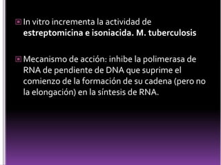  In vitro incrementa la actividad de

estreptomicina e isoniacida. M. tuberculosis
 Mecanismo de acción: inhibe la polimerasa de

RNA de pendiente de DNA que suprime el
comienzo de la formación de su cadena (pero no
la elongación) en la síntesis de RNA.

 