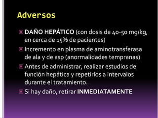  DAÑO HEPÁTICO (con dosis de 40-50 mg/kg,

en cerca de 15% de pacientes)
 Incremento en plasma de aminotransferasa
de ala y de asp (anormalidades tempranas)
 Antes de administrar, realizar estudios de
función hepática y repetirlos a intervalos
durante el tratamiento.
 Si hay daño, retirar INMEDIATAMENTE

 