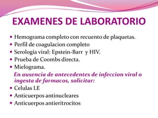 EXAMENES DE LABORATORIOHemogramacompleto con recuento de plaquetas.Perfil de coagulacioncompletoSerología viral: Epstein-Barr  y HIV.Prueba de Coombs directa.Mielograma.En ausencia de antecedentes de infeccion viral o ingesta de farmacos, solicitar:Celulas LEAnticuerposantinuclearesAnticuerposantieritrocitos