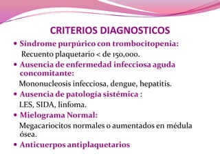 CRITERIOS DIAGNOSTICOSSíndrome purpúrico con trombocitopenia:Recuentoplaquetario < de 150,000.Ausencia de enfermedad infecciosa agudaconcomitante:         Mononucleosis infecciosa, dengue, hepatitis.Ausencia de patologíasistémica:    LES, SIDA, linfoma.Mielograma Normal: Megacariocitosnormales o aumentadosen médula ósea.Anticuerpos antiplaquetarios