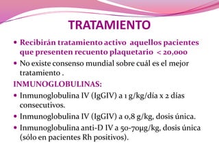 TRATAMIENTORecibirántratamientoactivoaquellospacientes que presenten recuento plaquetario  < 20,000No existeconsensomundialsobrecuál es el mejor tratamiento .INMUNOGLOBULINAS:Inmunoglobulina IV (IgGIV) a 1 g/kg/día x 2 días consecutivos.Inmunoglobulina IV (IgGIV) a 0,8 g/kg, dosisúnica.Inmunoglobulina anti-D IV a 50-70μg/kg, dosis única (sólo en pacientes Rhpositivos).