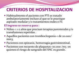 CRITERIOS DE HOSPITALIZACIONHabitualmente el paciente con PTI es tratado ambulatoriamente incluso al que se le practique aspirado medular y/o tratamientos orales o IV. El ingreso se reserva para :Niños < 1-2 años que precisan terapias parenterales y/o transfusiones repetidas .Aquellos pacientes con trombocitopenia < de 20.000/ mm3. Pacientes con epistaxis, hemorragia gastrointestinal.Pacientes con recuento de plaquetas <10.000 /m3  en quienes el riesgo de sangrado del SNC es grande. 