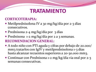 TRATAMIENTOCORTICOTERAPIA:Metilprednisolona IV a 30 mg/kg/día por 2-3 días consecutivos.Prednisona 2-4 mg/kg/día por  3 díasPrednisona  1-2 mg/kg/día por 2 a 3 semanas.RECOMENDACION GENERAL:A todo niño con PTI aguda y cifras por debajo de 20.000/ mm3 tratarlos con IgIV y metilprednisolona 1-3 días hasta alcanzar recuentos superiores a 20-30.000 mm3.Continuar con Prednisona 1-2 mg/kg/día via oral por 2-3 semanas consecutivas.