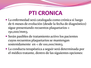 PTI CRONICALa enfermedad será catalogada como crónica si luego de 6 meses de evolución (desde la fecha de diagnóstico) sigue presentando recuentos plaquetarios < 150,000/mm3. Serán pasibles de tratamiento activo los pacientes cuyos recuentos plaquetarios se mantengan sostenidamente  en < de 100,000/mm3. La conducta terapéutica a seguir será determinada por el médico tratante, dentro de las siguientes opciones: