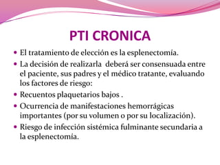 PTI CRONICAEl tratamiento de elección es la esplenectomía. La decisión de realizarla  deberá ser consensuada entre el paciente, sus padres y el médico tratante, evaluando los factores de riesgo:Recuentos plaquetarios bajos .Ocurrencia de manifestaciones hemorrágicas importantes (por su volumen o por su localización).Riesgo de infección sistémica fulminante secundaria a la esplenectomía.